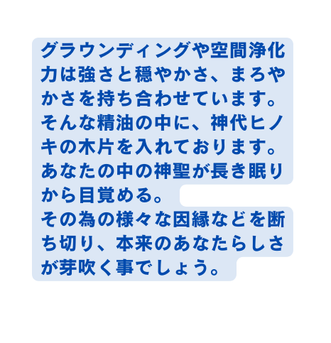 グラウンディングや空間浄化力は強さと穏やかさ まろやかさを持ち合わせています そんな精油の中に 神代ヒノキの木片を入れております あなたの中の神聖が長き眠りから目覚める その為の様々な因縁などを断ち切り 本来のあなたらしさが芽吹く事でしょう