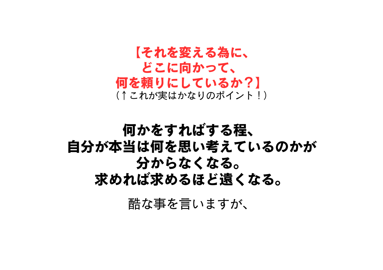 それを変える為に どこに向かって 何を頼りにしているか これが実はかなりのポイント 何かをすればする程 自分が本当は何を思い考えているのかが 分からなくなる 求めれば求めるほど遠くなる 酷な事を言いますが